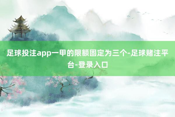 足球投注app一甲的限额固定为三个-足球赌注平台-登录入口