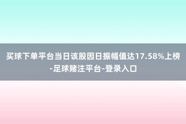买球下单平台当日该股因日振幅值达17.58%上榜-足球赌注平台-登录入口