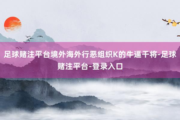 足球赌注平台境外海外行恶组织K的牛逼干将-足球赌注平台-登录入口
