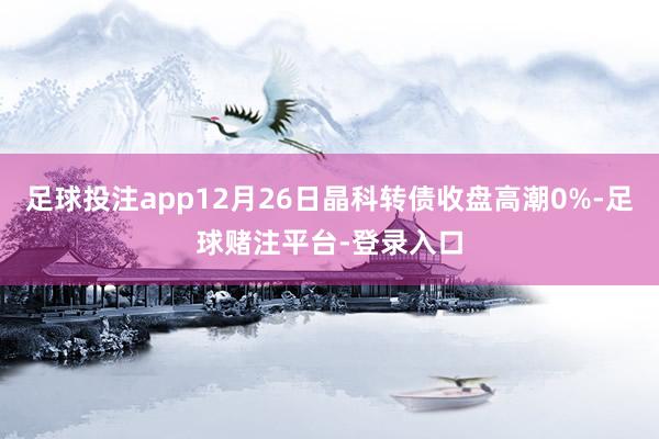 足球投注app12月26日晶科转债收盘高潮0%-足球赌注平台-登录入口