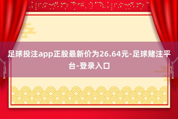 足球投注app正股最新价为26.64元-足球赌注平台-登录入口