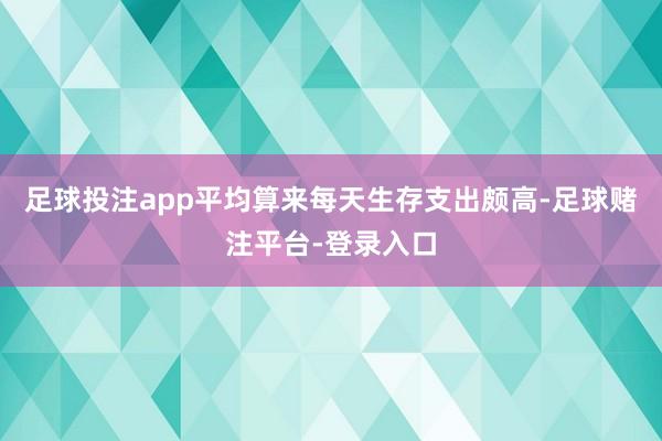 足球投注app平均算来每天生存支出颇高-足球赌注平台-登录入口