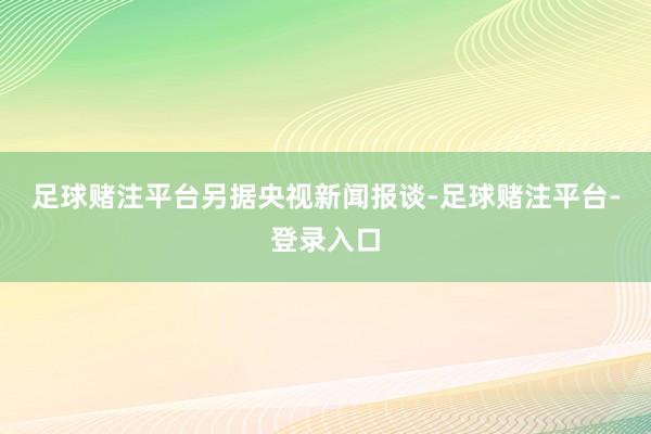 足球赌注平台 另据央视新闻报谈-足球赌注平台-登录入口