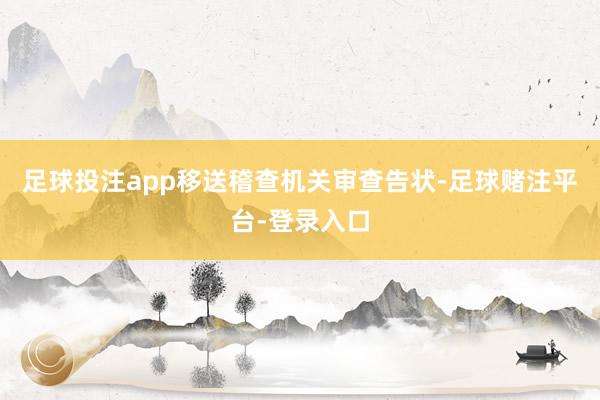 足球投注app移送稽查机关审查告状-足球赌注平台-登录入口