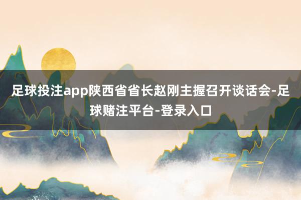 足球投注app陕西省省长赵刚主握召开谈话会-足球赌注平台-登录入口