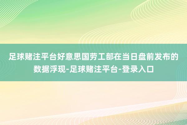 足球赌注平台　　好意思国劳工部在当日盘前发布的数据浮现-足球赌注平台-登录入口