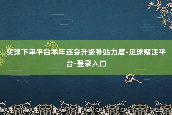 买球下单平台本年还会升级补贴力度-足球赌注平台-登录入口