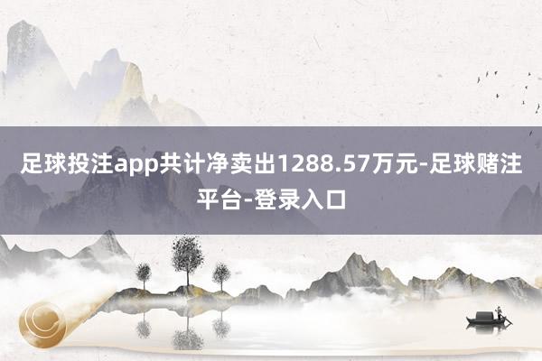 足球投注app共计净卖出1288.57万元-足球赌注平台-登录入口