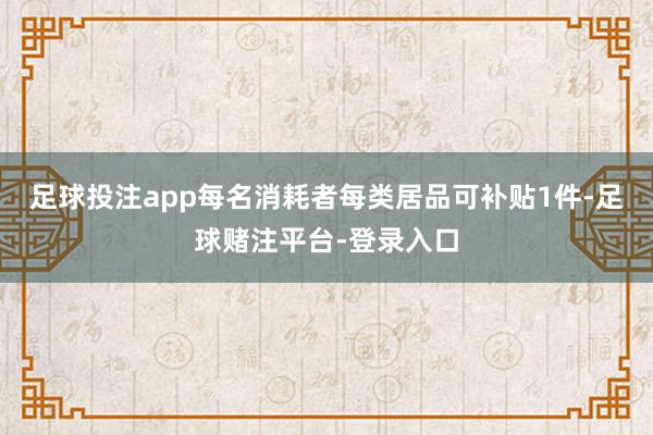 足球投注app每名消耗者每类居品可补贴1件-足球赌注平台-登录入口