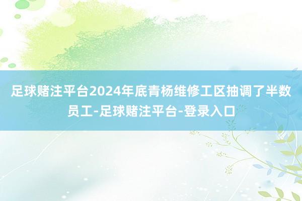 足球赌注平台2024年底青杨维修工区抽调了半数员工-足球赌注平台-登录入口
