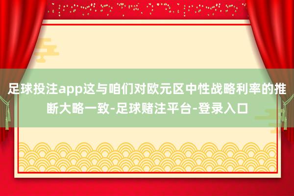 足球投注app这与咱们对欧元区中性战略利率的推断大略一致-足球赌注平台-登录入口
