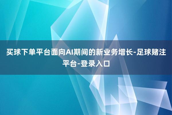 买球下单平台面向AI期间的新业务增长-足球赌注平台-登录入口