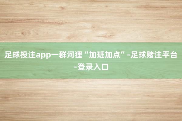 足球投注app一群河狸“加班加点”-足球赌注平台-登录入口
