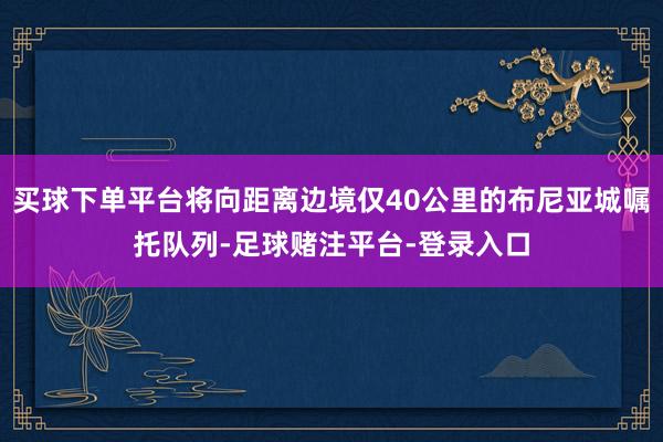 买球下单平台将向距离边境仅40公里的布尼亚城嘱托队列-足球赌注平台-登录入口
