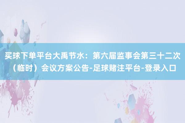 买球下单平台大禹节水:第六届监事会第三十二次(临时)会议方案公告-足球赌注平台-登录入口