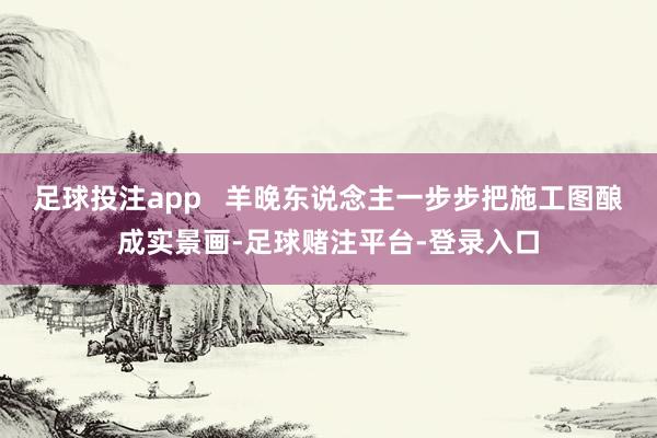 足球投注app   羊晚东说念主一步步把施工图酿成实景画-足球赌注平台-登录入口