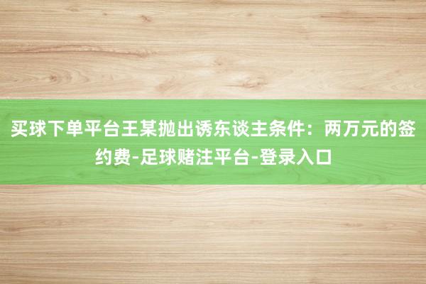 买球下单平台王某抛出诱东谈主条件：两万元的签约费-足球赌注平台-登录入口