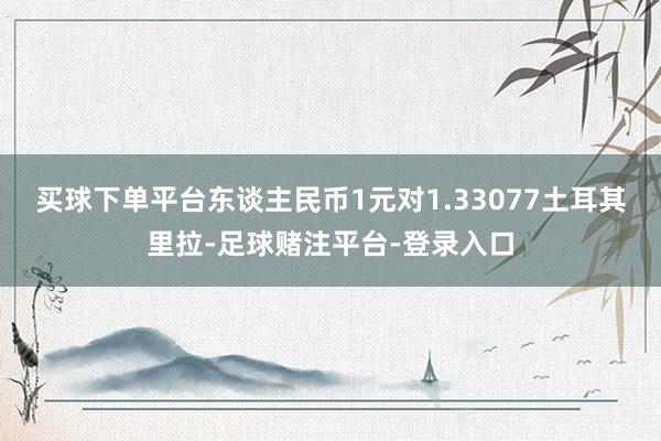 买球下单平台东谈主民币1元对1.33077土耳其里拉-足球赌注平台-登录入口