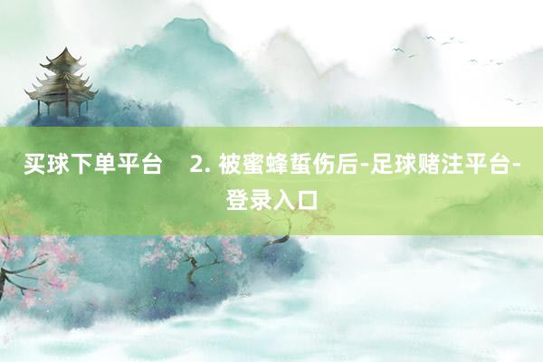 买球下单平台    2. 被蜜蜂蜇伤后-足球赌注平台-登录入口