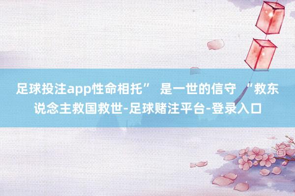 足球投注app性命相托”  是一世的信守  “救东说念主救国救世-足球赌注平台-登录入口