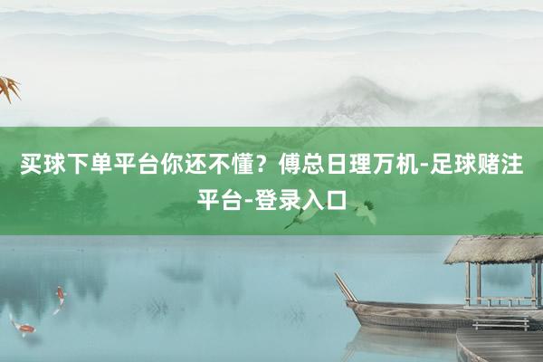 买球下单平台你还不懂？傅总日理万机-足球赌注平台-登录入口