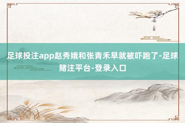 足球投注app赵秀娥和张青禾早就被吓跑了-足球赌注平台-登录入口