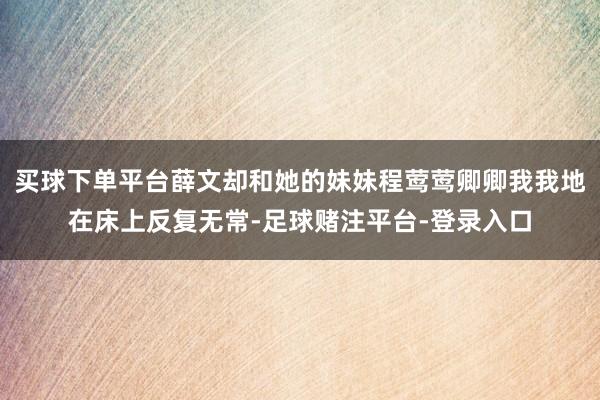 买球下单平台薛文却和她的妹妹程莺莺卿卿我我地在床上反复无常-足球赌注平台-登录入口