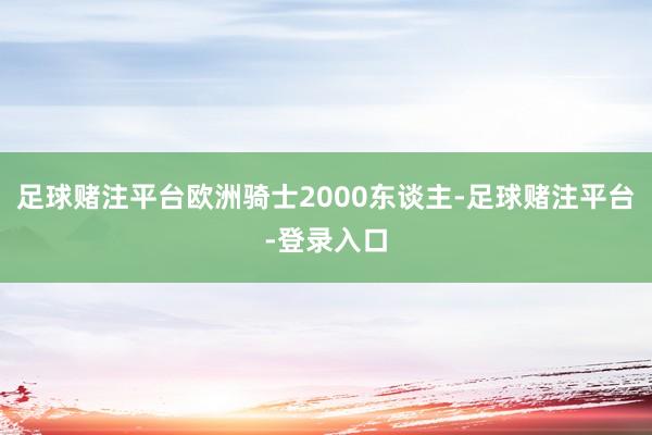 足球赌注平台欧洲骑士2000东谈主-足球赌注平台-登录入口