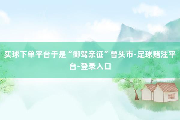 买球下单平台于是“御驾亲征”曾头市-足球赌注平台-登录入口