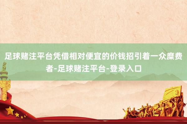 足球赌注平台凭借相对便宜的价钱招引着一众糜费者-足球赌注平台-登录入口