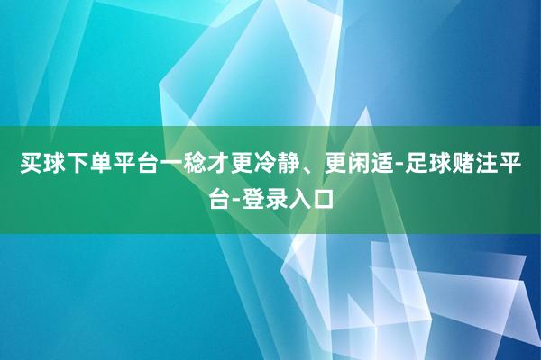 买球下单平台一稔才更冷静、更闲适-足球赌注平台-登录入口