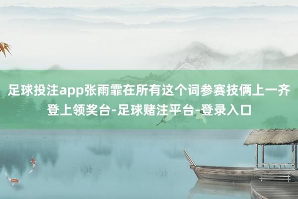 足球投注app张雨霏在所有这个词参赛技俩上一齐登上领奖台-足球赌注平台-登录入口