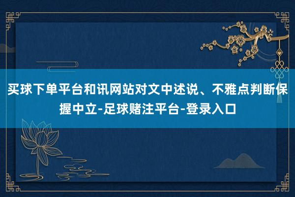 买球下单平台和讯网站对文中述说、不雅点判断保握中立-足球赌注平台-登录入口