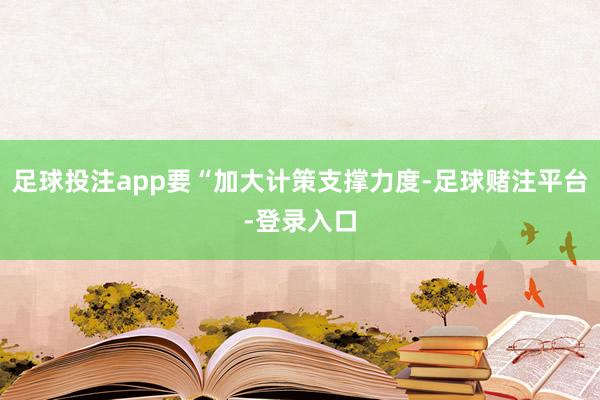 足球投注app要“加大计策支撑力度-足球赌注平台-登录入口