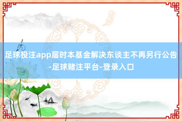 足球投注app届时本基金解决东谈主不再另行公告-足球赌注平台-登录入口