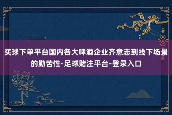 买球下单平台国内各大啤酒企业齐意志到线下场景的勤苦性-足球赌注平台-登录入口