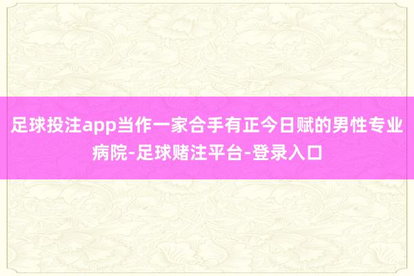 足球投注app当作一家合手有正今日赋的男性专业病院-足球赌注平台-登录入口