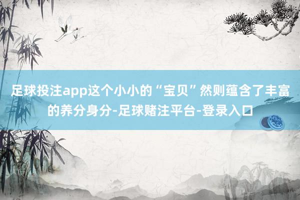足球投注app这个小小的“宝贝”然则蕴含了丰富的养分身分-足球赌注平台-登录入口