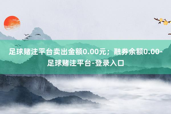 足球赌注平台卖出金额0.00元；融券余额0.00-足球赌注平台-登录入口
