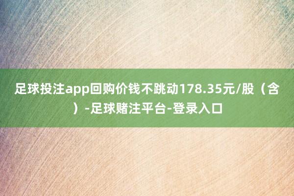 足球投注app回购价钱不跳动178.35元/股（含）-足球赌注平台-登录入口