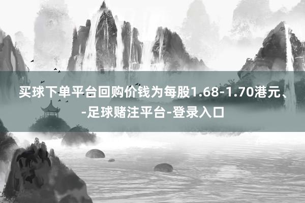买球下单平台回购价钱为每股1.68-1.70港元、-足球赌注平台-登录入口