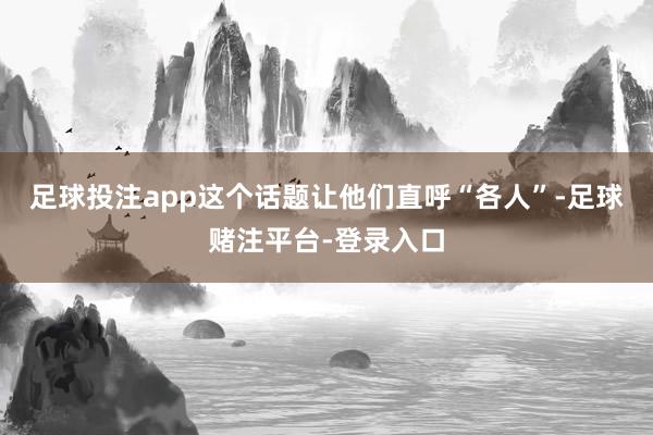 足球投注app这个话题让他们直呼“各人”-足球赌注平台-登录入口