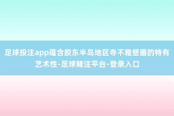 足球投注app蕴含胶东半岛地区寺不雅壁画的特有艺术性-足球赌注平台-登录入口
