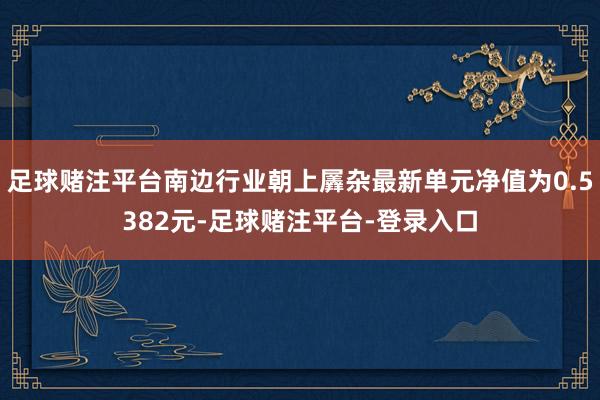 足球赌注平台南边行业朝上羼杂最新单元净值为0.5382元-足球赌注平台-登录入口