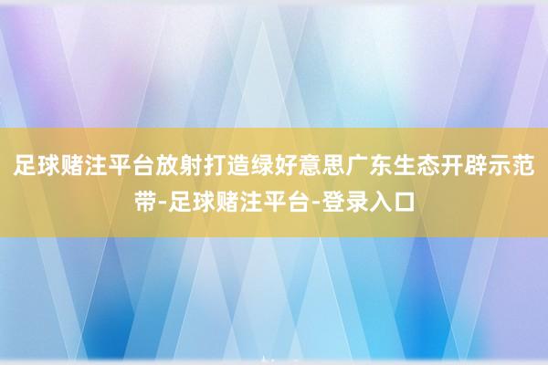 足球赌注平台放射打造绿好意思广东生态开辟示范带-足球赌注平台-登录入口