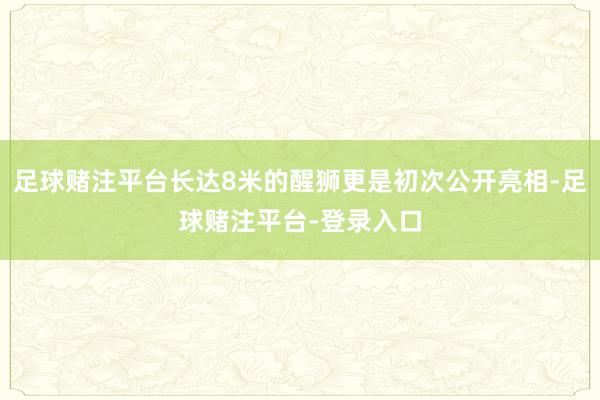 足球赌注平台长达8米的醒狮更是初次公开亮相-足球赌注平台-登录入口