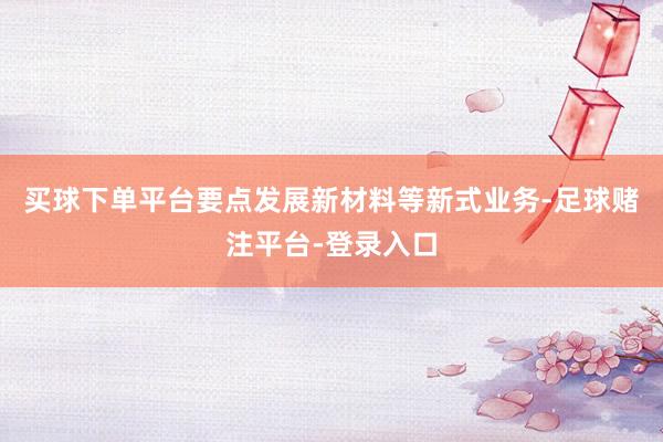 买球下单平台要点发展新材料等新式业务-足球赌注平台-登录入口