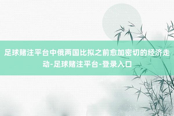 足球赌注平台中俄两国比拟之前愈加密切的经济走动-足球赌注平台-登录入口