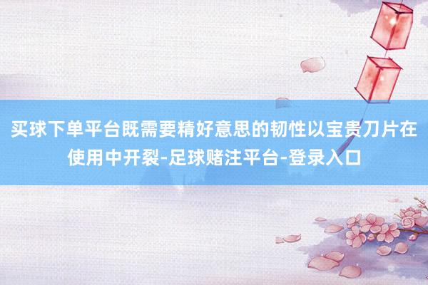 买球下单平台既需要精好意思的韧性以宝贵刀片在使用中开裂-足球赌注平台-登录入口