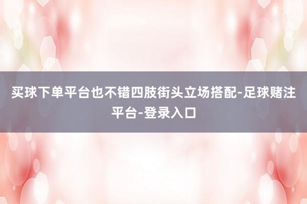 买球下单平台也不错四肢街头立场搭配-足球赌注平台-登录入口